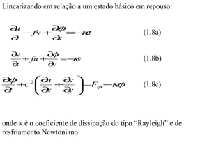 Linearizando em relação a um estado básico em repouso:

  ∂u       ∂ φ
     − fv +      κ
               =− u                            (1.8a)
  ∂t        ∂x

   ∂v        ∂φ
      + fu +      κ
                =− v                           (1.8b)
   ∂t        ∂y

∂φ      ∂u  ∂ 
              v
   +c 2 
        ∂  +    =Fφ − φ
                      κ                       (1.8c)
∂t       x  ∂ 
              y



onde κ é o coeficiente de dissipação do tipo “Rayleigh” e de
resfriamento Newtoniano
 