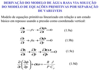 DERIVAÇÃO DO MODELO DE ÁGUA RASA VIA SOLUÇÃO
DO MODELO DE EQUAÇÕES PRIMITIVAS POR SEPARAÇÃO
                 DE VARIÁVEIS
Modelo de equações primitivas linearizado em relação a um estado
básico em repouso usando a pressão como coordenada vertical:

             ∂u
                −fv +
                     ∂φ=
             ∂t      ∂x
                        0                    (1.9a)

             ∂v       ∂ φ
                + fu +    =0                 (1.9b)
             ∂t        ∂y

             ∂u  ∂v  ∂ω                       (1.9c)
                +   +    =0
             ∂x  ∂y   ∂p

           ∂  ∂φ            R J
               ∂p  + σω = − P C
                                               (1.9d)
           ∂t     
                                 p
 