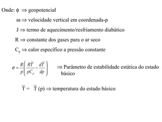 Onde: φ ⇒ geopotencial
      ω ⇒ velocidade vertical em coordenada-p
      J ⇒ termo de aquecimento/resfriamento diabático
     R ⇒ constante dos gases para o ar seco
     Cp ⇒ calor específico a pressão constante

      R  RT dT 
    σ=       −         ⇒ Parâmetro de estabilidade estática do estado
      p  pC p dp 
                        básico

       T = T (p) ⇒ temperatura do estado básico
 