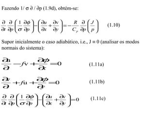 Fazendo 1/ σ ∂ / ∂p (1.9d), obtém-se:

∂ ∂  1 ∂φ   ∂u ∂v            R ∂ J 
      
       σ ∂p  −  ∂x + ∂y  = − C ∂p  p 
                                                 (1.10)
∂t ∂p                         p    

Supor inicialmente o caso adiabático, i.e., J ≡ 0 (analisar os modos
normais do sistema):

∂u       ∂ φ
   − fv +    =0                            (1.11a)
∂t        ∂x

∂v       ∂ φ                               (1.11b)
   + fu +    =0
∂t        ∂y
         φ
∂ ∂  1 ∂  ∂  u   ∂ 
                     v                      (1.11c)
           −
     σ ∂   ∂   +     =0
∂ ∂ 
 t p     p  x     ∂ 
                     y
 