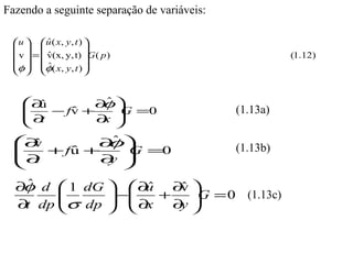 Fazendo a seguinte separação de variáveis:

  u   u ( x, y , t ) 
           ˆ
                     
  v  =  v(x, y, t) G ( p )
           ˆ                                           (1.12)
 φ  φ( x, y , t ) 
           ˆ
                     


   ∂
   
      ˆ
      u      ∂ˆ 
               φ                            (1.13a)
    ∂ − fv + ∂  =0
          ˆ      G
    t         x

  ∂
  
    ˆ
    v         φ
            ∂ˆ                              (1.13b)
  ∂  + fu +
         ˆ
                 =0
                 G
   t        ∂ 
              y

  ∂ ˆ d  1 dG   ∂ˆ
   φ                u  ∂ˆ 
                        v
        
        σ dp  − ∂ + ∂ G = 0 (1.13c)
                 x
  ∂ dp 
   t                  y
 