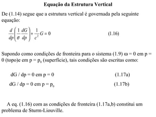Equação da Estrutura Vertical
De (1.14) segue que a estrutura vertical é governada pela seguinte
equação:
   d  1 dG  1
      
       σ dp  + c 2 G = 0
                                                  (1.16)
   dp       

Supondo como condições de fronteira para o sistema (1.9) ω = 0 em p =
0 (topo)e em p = p0 (superfície), tais condições são escritas como:

    dG / dp = 0 em p = 0                              (1.17a)
   dG / dp = 0 em p = p0                              (1.17b)


  A eq. (1.16) com as condições de fronteira (1.17a,b) constitui um
problema de Sturm-Liouville.
 