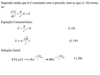 Supondo ainda que σ é constante com a pressão, tem-se que (1.16) torna-
se:
      d 2G σ
            2
                +       2
                            G=0
       dp           c
Equação Característica:
               σ
          λ2 + 2 = 0                                          (1.18)
               c

                 σ
            λ =±   i                                           (1.19)
                 c

Solução Geral:
                                  σ                  σ
                                      ip         −       ip
       G ( p ) =Ae                c
                                           +Be       c             (1.20)
 
