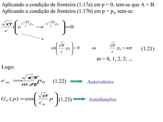 Aplicando a condição de fronteira (1.17a) em p = 0, tem-se que A = B.
Aplicando a condição de fronteira (1.17b) em p = p0, tem-se:

 σ 
   
           i
               σ
                   p0        −i
                                  σ
                                       p0   
                                             =0
     i e       c
                        −e        c
 c                                         
                                           

                                      σ                        σ
                                     
                                  sin   p0  = 0    ou            p 0 = mπ     (1.21)
                                            
                                      c                        c
                                                          m = 0, 1, 2, 3, ...
Logo:

cm =   p0
                   σ
                                      (1.22)        Autovalores
    mπ

                σ 
G m ( p ) = cos
               c  p  (1.23)
                                                   Autofunções
                m   
 