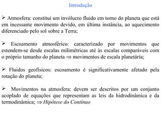 Introdução

 Atmosfera: constitui um invólucro fluido em torno do planeta que está
em incessante movimento devido, em última instância, ao aquecimento
diferenciado pelo sol sobre a Terra;

 Escoamento atmosférico: caracterizado por movimentos que
estendem-se desde escalas milimétricas até às escalas comparáveis com
o próprio tamanho do planeta ⇒ movimentos de escala planetária;

 Fluidos geofísicos: escoamento é significativamente afetado pela
rotação do planeta;

 Movimentos na atmosfera: devem ser descritos por um conjunto
acoplado de equações que representam as leis da hidrodinâmica e da
termodinâmica; ⇒ Hipótese do Contínuo
 