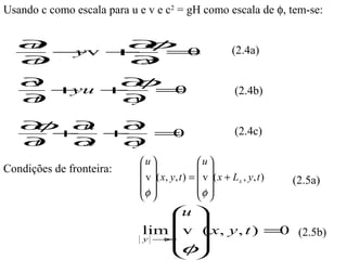 Usando c como escala para u e v e c2 = gH como escala de φ, tem-se:


  ∂
  u
    −v +
     y
        ∂
           =0
                            φ                                (2.4a)
  ∂
  t     ∂x
   ∂
   v
      +yu +
           ∂φ=0                                               (2.4b)
   ∂t      ∂y

   φ ∂ +v =
   ∂
      +
        u ∂
            0                                                 (2.4c)
   ∂t  ∂x ∂
          y
                            u                  u 
Condições de fronteira:                         
                             v ( x , y , t ) =  v ( x + L x , y , t )   (2.5a)
                            φ                  φ 
                                                
                                  
                                  u
                                  
                             lim v  x, y , t ) =0 (2.5b)
                                     (
                             y →∞
                                  
                                  φ
                                  
 