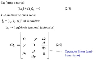 Na forma vetorial:
            (iωkI + Ωk)ξk = 0                     (2.8)

k ⇒ número de onda zonal
ξk = [uk, vk, φk]T ⇒ autovetor

   ωk ⇒ freqüência temporal (autovalor)

                                   
         0            −y        ik 
                                   
                                 d 
      Ω =y             0                 (2.9)
       k
                                dy 
                      d                         Operador linear (anti-
         ik                      0              hermitiano)
         
                      dy           
                                    
 