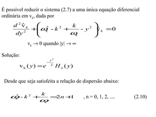 É possível reduzir o sistema (2.7) a uma única equação diferencial
ordinária em vk, dada por
     d 2vk
        ˆ    2      k     2 
           +ω - k +
             k
                  2
                        - y v k = 0
                             ˆ
      dy 2
                    ωk      
            vk → 0 quando |y| → ∞

Solução:
                         y2
                       −
        v k ( y) = e     2
                              H n ( y)

 Desde que seja satisfeita a relação de dispersão abaixo:

                   k
   ω -k2
    2
               +         = n+
                          2  1           , n = 0, 1, 2, ....   (2.10)
    k
                 ωk
 