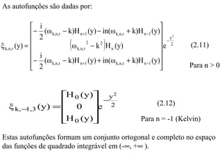 As autofunções são dadas por:

               i                                                      
               − 2 (ω k,n,r − k)H n +1 (y) − in(ω k,n,r + k)H n −1 (y) y 2
              
ξ k,n,r (y) =                (        2
                                             )
                                ω k,n,r − k H n (y)
                                             2                          −2
                                                                       e
                                                                               (2.11)
               i                                                      
               − 2 (ω k,n,r − k)H n +1 (y) + in(ω k,n,r + k)H n −1 (y)
                                                                             Para n > 0



                H 0 (y) y 2
                 0 e − 2
   ξ k, − (y) =                                                    (2.12)
         1,3            
                H 0 (y)
                                                           Para n = -1 (Kelvin)

Estas autofunções formam um conjunto ortogonal e completo no espaço
das funções de quadrado integrável em (-∞, +∞ ).
 