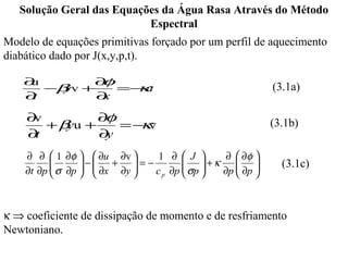 Solução Geral das Equações da Água Rasa Através do Método
                           Espectral
Modelo de equações primitivas forçado por um perfil de aquecimento
diabático dado por J(x,y,p,t).

    ∂u       ∂ φ
       −β v +
         y         κ
                 =− u                                  (3.1a)
    ∂t        ∂x

    ∂v        ∂φ
       +β u +
         y         κ
                 =− v                                  (3.1b)
    ∂t        ∂y
    ∂ ∂  1 ∂φ   ∂u ∂v     1 ∂  J      ∂  ∂φ 
                − +  = −
           σ ∂p   ∂x ∂y           +κ
                                     σp              (3.1c)
    ∂t ∂p                c p ∂p      ∂p  ∂p 
                                               



κ ⇒ coeficiente de dissipação de momento e de resfriamento
Newtoniano.
 