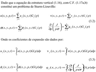 Dado que a equação da estrutura vertical (1.16), com C.F. (1.17a,b)
constitui um problema de Sturm-Liouville:
                      J                                                   J
u ( x, y, p, t ) = ∑ u j ( x, y, t )G j ( p)       v( x, y , p, t ) = ∑v j ( x, y, t )G j ( p )
                      j =1                                                j =1
                                                                                             (3.2)
                                                   ∂  J     J

                                                      pσ  = ∑q j ( x, y, t )G j ( p )
                          J
φ( x, y, p, t ) = ∑φ j ( x, y, t )G j ( p )              
                          j =1
                                                  ∂p      j =1


Onde os coeficientes de expansão são dados por:

                 p0                                                  p0

u j ( x, y, t ) = ∫ u ( x, y, p, t )G ( p )dp   v j ( x, y , t ) =   ∫ v( x, y, p, t )G ( p)dp
                  0                                                  0

                                                                                             (3.3)
                  p0                                                 p0
                                                                     ∂ J 
φ j ( x, y, t ) = ∫ φ ( x, y, p, t )G ( p )dp   q j ( x, y , t ) = ∫    
                                                                         pσ  ( p ) dp
                                                                             G
                  0                                                0
                                                                     ∂ 
                                                                      p      
 