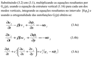 Substituindo (3.2) em (3.1), multiplicando as equações resultantes por
Gm(p), usando a equação da estrutura vertical (1.16) para cada um dos
modos verticais, integrando as equações resultantes no intervalo [0,p0] e
usando a ortogonalidade das autofunções Gj(p) obtém-se:

    ∂u j               ∂φ j
           − βyv j +          = −κu j                   (3.4a)
     ∂t                ∂x

   ∂ j
    v                    φ
                        ∂ j
           +β j +
             yu                  κ
                               =− v j                   (3.4b)
    ∂t                   ∂y

   ∂φ j    ∂u j ∂v j 
       +c  2
           ∂x
            j   +      = c 2 ( q j − κφ j )
                           j                            (3.4c)
    ∂t           ∂y 
 