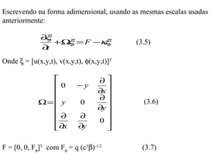 Escrevendo na forma adimensional, usando as mesmas escalas usadas
anteriormente:

              ∂ξ
                 +Ω = F −κ
                   ξ      ξ                (3.5)
              ∂t
Onde ξ = [u(x,y,t), v(x,y,t), φ(x,y,t)]T

                                 ∂
                0         −y        
                                 ∂x 
                                  ∂
             Ω=  y         0                (3.6)
                                 ∂y 
                ∂         ∂         
                                 0 
                ∂x
                          ∂y        
                                     

F = [0, 0, Fφ]T com Fφ = q (c5β)-1/2         (3.7)
 