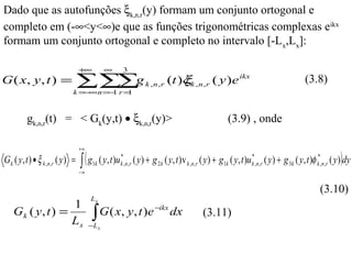 Dado que as autofunções ξk,n,r(y) formam um conjunto ortogonal e
completo em (-∞<y<∞)e que as funções trigonométricas complexas eikx
formam um conjunto ortogonal e completo no intervalo [-Lx,Lx]:

                                   +∞          ∞        3
G ( x, y , t ) =                   ∑∑∑g k , n , r (t )ξk , n , r ( y )e ikx
                              k =− n =− r =
                                  ∞    1   1
                                                      /                                                                                     (3.8)


          gk,n,r(t) = < Gk(y,t) • ξk,n,r(y)>                                                            (3.9) , onde

                                   +∞
G k ( y, t ) • ξ k ,n ,r ( y ) =   ∫ (g
                                   −∞
                                          1k                                                                                                                )
                                             ( y, t )u k*,n,r ( y ) + g 2 k ( y, t ) v k ,n,r ( y ) + g1k ( y, t )u k*,n,r ( y ) + g 3k ( y, t )φ k*,n,r ( y ) dy

                                                                                                                                                   (3.10)
                                        Lx
                  1
    Gk ( y, t ) =
                  Lx                     ∫ G ( x, y, t )e −ikx dx
                                        −L x
                                                                                            (3.11)
 