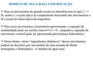 MODELO DE ÁGUA-RASA COM ROTAÇÃO

 Para os movimentos de grande-escala na atmosfera tem-se que L >>
H, sendo L a escala típica de comprimento horizontal dos movimentos e
H a escala de altura típica da troposfera;

 Para esses movimentos, em primeira aproximação, a equação da
                                        
continuidade pode ser escrita como div( v ) = 0 , enquanto a equação do
movimento vertical pode ser aproximada pelo balanço hidrostático;

 Dessa forma, vários “ingredientes dinâmicos” desses movimentos
podem ser descritos por um modelo de uma camada de fluido
homogêneo e hidrostático ⇒ modelo de água-rasa;
 