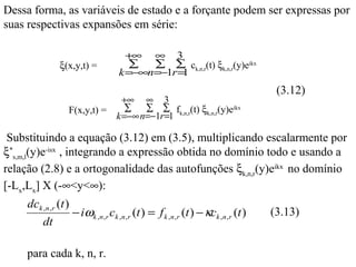 Dessa forma, as variáveis de estado e a forçante podem ser expressas por
suas respectivas expansões em série:

                                       +∞ ∞ 3
               ξ(x,y,t) =               ∑  ∑ ∑ ck,n,r(t) ξk,n,r(y)eikx
                                     k =−∞n=−1r =1
                                                                                     (3.12)
                                      +∞ ∞ 3
                  F(x,y,t) =           ∑ ∑ ∑ fk,n,r(t) ξk,n,r(y)eikx
                                    k =−∞ n=−1r =1

 Substituindo a equação (3.12) em (3.5), multiplicando escalarmente por
ξ*s,m,l(y)e-isx , integrando a expressão obtida no domínio todo e usando a
relação (2.8) e a ortogonalidade das autofunções ξk,n,r(y)eikx no domínio
[-Lx,Lx] X (-∞<y<∞):
     dck ,n ,r (t )
                      − iωk ,n ,r ck ,n ,r (t ) = f k ,n ,r (t ) − κck ,n ,r (t )   (3.13)
          dt

     para cada k, n, r.
 