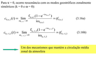 Para κ = 0, ocorre ressonância com os modos geostróficos zonalmente
simétricos (k = 0 e ω = 0):

                                             −iω k,n,1t
                            f k,n,1 (1 − e                )
  c0,n ,1 (t ) = lim                                          = tf 0,n ,1           (3.16a)
              ωk ,n ,1 →0           iω k,n,1
                                                 − iω k,-1,3 t
                               f k,-1,3 (1 − e                   )
  c0, −1,3 (t ) = lim                                                = tf 0, −1,3   (3.16b)
              ω k , −1, 3 →0          iωk,-1,3


                Um dos mecanismos que mantém a circulação média
                zonal da atmosfera
 
