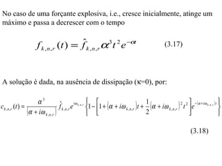 No caso de uma forçante explosiva, i.e., cresce inicialmente, atinge um
máximo e passa a decrescer com o tempo

                                       ˆ α 3 t 2 e −αt
                    f k , n , r (t ) = f k , n , r                                            (3.17)




A solução é dada, na ausência de dissipação (κ=0), por:

                      α3              ˆ e iω k , n , r 1 − 1 + (α + iω ) t + 1 (α + iω ) 2 t 2  e − ( α + iω k , n , r ) t 
c k ,n ,r (t ) =                      f k ,n,r                                                                              
                 ( α + iω k , n , r )                   
                                                                        k ,n,r
                                                                               2
                                                                                        k ,n ,r  
                                                                                                                             

                                                                                                             (3.18)
 