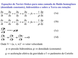 Equações de Navier-Stokes para uma camada de fluido homogêneo
(densidade constante), hidrostático e sobre a Terra em rotação:
∂u    ∂u    ∂u    ∂u          1 ∂p               (1a)
   +u    +v    +w    − fv = −
∂t    ∂x    ∂y    ∂z          ρ ∂x
∂v    ∂v    ∂v    ∂v          1 ∂p               (1b)
   +u    +v    +w    + fu = −
∂t    ∂x    ∂y    ∂z          ρ ∂y
∂p
   = ρ
     −g                                          (1c)
∂z
∂u  ∂v  ∂w                                       (1d)
   +   +    =0
∂x  ∂y   ∂z
Onde V = (u, v, w)T ⇒ vetor velocidade
    p ⇒ pressão hidrostática; ρ ⇒ densidade (constante)
    g ⇒ aceleração efetiva da gravidade e f ⇒ parâmetro de Coriolis
 