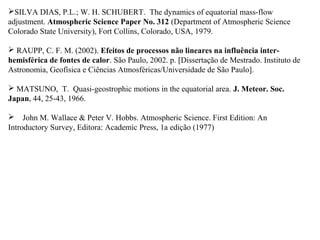 SILVA DIAS, P.L.; W. H. SCHUBERT. The dynamics of equatorial mass-flow
adjustment. Atmospheric Science Paper No. 312 (Department of Atmospheric Science
Colorado State University), Fort Collins, Colorado, USA, 1979.

 RAUPP, C. F. M. (2002). Efeitos de processos não lineares na influência inter-
hemisférica de fontes de calor. São Paulo, 2002. p. [Dissertação de Mestrado. Instituto de
Astronomia, Geofísica e Ciências Atmosféricas/Universidade de São Paulo].

 MATSUNO, T. Quasi-geostrophic motions in the equatorial area. J. Meteor. Soc.
Japan, 44, 25-43, 1966.

 John M. Wallace & Peter V. Hobbs. Atmospheric Science. First Edition: An
Introductory Survey, Editora: Academic Press, 1a edição (1977)
 