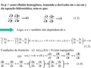 Se ρ = const (fluido homogêneo, tomando a derivada em x ou em y
da equação hidrostática, tem-se que:

          ∂∂ p                                       ∂ ∂p
               =0                                         =0                        (1.2)
          ∂ ∂
           z x                                       ∂ ∂
                                                      z y

                        Logo, u e v também não dependem de z.

H +h               H +h
       ∂w                  ∂u ∂v                                                   ∂u ∂v 
 ∫
 0
       ∂z
          dz = −    ∫
                    0
                          
                          
                              +   dz ⇒ w( x, y, z = H + h, t ) − w( x, y,0, t ) = −
                           ∂x ∂y 
                                  
                                                                                     ∂x + ∂y ( H + h)
                                                                                    
                                                                                              
                                                                                              
                                                                                                (1.3)
Condições de fronteira: (i) w(x,y,0,t) = 0 (sem topografia)
                                 dh    ∂ h     ∂ h ∂h
          (ii) w( z = h +H ) = dt = ∂ +u ∂ +v ∂
                                         t       x  y
∂h    ∂h    ∂h      ∂u ∂v        ∂u ∂v 
   +u    +v    +H  ∂x + ∂y  + h ∂x + ∂y  = 0
                                                (1.4)
∂t    ∂x    ∂y                           
 