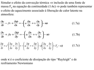 Simular o efeito da convecção térmica ⇒ inclusão de uma fonte de
massa Fφ na equação da continuidade (1.6c) ⇒ pode também representar
o efeito do aquecimento associado à liberação de calor latente na
atmosfera:

∂u        ∂φ     ∂u     ∂u 
∂t
   − fv +
          ∂x     ∂x + v ∂y  −κu
             = −u                                     (1.7a)
                           

∂v        ∂φ     ∂v     ∂v 
∂t
   + fu +
          ∂y     ∂x + v ∂y  −κv
             = −u                                     (1.7b)
                           

∂φ 2  ∂u ∂v        ∂φ   ∂φ   ∂u ∂v 
   +c  + =
       ∂x ∂y    −  u + v  − φ  +  + Fφ − κφ
                     ∂x                                (1.7c)
∂t                      ∂y   ∂x ∂y 
                                      


onde κ é o coeficiente de dissipação do tipo “Rayleigh” e de
resfriamento Newtoniano
 