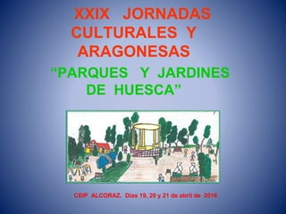 XXIX JORNADAS
CULTURALES Y
ARAGONESAS
“PARQUES Y JARDINES
DE HUESCA”
CEIP ALCORAZ. Días 19, 20 y 21 de abril de 2016
 