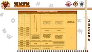 XXIX
                             ITINERARIO XXIX OLIMPIANEIC 2013
   HORARIO            JUEVES              VIERNES              SÁBADO           DOMINGO
 07:00   08:00
                       R                 DESAYUNO              DESAYUNO          DESAYUNO
 08:00   09:00         E
                         D
                       G
                         E
 09:00   10:00         I
                       S
                         H
 10:00   11:00         T
                         A                                                       ENTREGA DE
                       R               COMPETENCIAS          COMPETENCIAS
                         B                                                      HABITACIONES
 11:00   12:00         O                ACADÉMICAS,           ACADÉMICAS,
                         I
                                        DEPORTIVAS Y          DEPORTIVAS Y
                         T
 12:00   13:00         Y                 CULTURALES            CULTURALES
                         A
                         C
                       E
 13:00   14:00           I
                       N
                         O
                       T
 14:00   15:00           N
                       R
                         E                 COMIDA               COMIDA
                       E
 15:00   16:00           S
                       G
                       A
 16:00   17:00
                                       COMPETENCIAS
                    TRASLADO A          ACADÉMICAS,          COMPETENCIAS
 17:00   18:00
                  INAUGURACIÓN          DEPORTIVAS Y          ACADÉMICAS,
                   CEREMONIA DE          CULTURALES           DEPORTIVAS Y
 18:00   19:00                                                                     SALIDA
                  INAUGURACIÓN                                 CULTURALES

 19:00   20:00   TRASLADO A CENA      TRASLADO A CENA

 20:00   21:00                                             TRASLADO A HOTELES
                       CENA                 CENA
                                                           TRASLADO A CENA DE
 21:00   22:00
                                                                  GALA
 22:00   22:30   TRASLADO A HOTELES   TRASLADO A HOTELES

                                                              CENA DE GALA
 22:30     -       NOCHE LIBRE          NOCHE LIBRE
 
