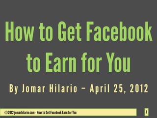 How to Get Facebook
  to Earn for You
   By Jomar Hilario – April 25, 2012

©2012 jomarhilario.com - How to Get Facebook Earn for You   1
 