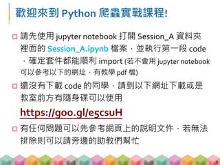 歡迎來到 Python 爬蟲實戰課程!
 請先使用 jupyter notebook 打開 Session_A 資料夾
裡面的 Session_A.ipynb 檔案，並執行第一段 code
，確定套件都能順利 import (若不會用 jupyter notebook
可以參考以下的網址，有教學 pdf 檔)
 還沒有下載 code 的同學，請到以下網址下載或是
教室前方有隨身碟可以使用
https://goo.gl/e5csuH
 有任何問題可以先參考網頁上的說明文件，若無法
排除則可以請旁邊的助教們幫忙
1
 