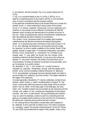 in accordance with the invention; Fig. 2 is a section along line 2-2
of Fig.
1;' Fig. 3 is a sectional detail on line 3-3 of Fig. 2; 80 Fig. 4 is a
detail of a supporting piece on the switch; and Fig. 5 is an isometric
view of a lug in accordance with the present invention.
In the particular embodiment about to be 85 described use is made of a
printed circuit, in which switching of various parts of the printed
circuit or of various separate components such as condensers and
resistors to the printed circuit is effected. Connections 90 780,092
between switch contacts and desired parts of a printed circuit are, or
can be, made by preparing the various connections for soldering and
then dip-soldering the entire collection of connections.
The printed circuit comprises sheet 10 of suitably rigid insulating
material having the desired mechanical and electrical properties.
Sheet 10 in practice may have a thickness of the order of about 1/16
of an inch, although the thickness is not important and will usually
be governed by what is readily available on the market. Sheet 10 has
applied thereto a copper layer 11 of desired configuration and extent
forming circuit components or connections for a printed circuit.
Copper layer 11 may either be forced into the surface of the
insulating material to be flush therewith, or may be on the surface as
desired. In any event, however, the printed circuit will have one or
more locations 14 where an external connection is to be provided, such
as, for example, to a switch contact.
As illustrated in Fig. 1, the location for a switch contact is
indicated by apertures 14extending through both the copper of the
printed circuit and the insulating material of backing 10. Apertures
14-15 are preferably rectangular and have desired length and width to
accommodate the soldering lug of the contact. The copper extends to
the edges of the apertures.
A contact generally indicated by 17 may be a stationary contact of any
desired switch having a switch insulating base or support 18. The
switch construction itself may assume a wide variety of forms and the
switch may be either of the rotary type or the slide type. As many
stator and movable contacts may be provided as are necessary and the
number and pattern of the contacts are independent of the present
invention and form no part thereof. The lug embodying the invention
may be part of a stationary contact or part of a connecting terminal
going to a movable switch contact or to any terminal. For convenience,
the entire part containing the lug will be termed a contact.
In the drawing there is illustrated a simple slide switch adapted to
be attached to and used with a printed circuit. The switch comprises
an insulating support 18 carrying metal end pieces 19 and 20. Pieces
19 and 5520 may be attached to support 18 by eyelets, rivets, or any
 