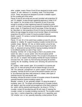 other suitable means. Pieces 19 and 20 are designed to locate switch
support 18 with reference to insulating sheet 10 of the printed
circuit. These two pieces are designed to provide a slidable support
for the movable part of the switch.
Pieces 19 and 20 are similar and are each provided with projections 22
and 23 adapted to pass through registering apertures in sheet 10 of
the support for the printed circuit. Projections 22 and 23 are long
enough to provide an initial registering means for locating the entire
switch on sheet 10 and prevent any substantial movement of the switch
along sheet 10. Projections 22 and 23 are longer 70 than the lugs to
be described so that projections 22 and 23 may be correctly located
before the lugs engage the printed circuit member. Means for anchoring
projections 22 and 23 in sheet 10 may be provided if desired.
Switch support 18 carries a number of stationary contacts generally
indicated by 17.
Pieces 19 and 20 of the switch have suitable cut-outs 25, and are
adapted to slidably 80 support insulating moxable member 26 of any
suitable shape. Member 26 has an interior portion cut out for two
fingers 27 and 28. Within the cut-out and around fingers 27 and 28
there is disposed coil spring 30 85 for biasing insulating member 26
to the lefthand position as seen in Figs. I and 2.
Insulating member 26 is long enough so that in any position of the
switch the slots in cut-out portion 25 in the end pieces will 90
slidably support the insulating member. The cut-outs in end pieces 19
and 20 are so shaped that insulating member 26 may be inserted or
removed from the switch by first removing coil spring 30 and then
cocking the 95 insulating member and removing the same from the
support.
An auxiliary metal washer plate 32 is provided to co-operate with
piece 20 so that coil spring 30 will not extend through cut-out 25.
100 The particular arrangement of switch support 18 and movable
insulating member 26 forms no part of the present invention and it is
to be understood that other slide switches or, indeed, other types of
switches may be 105 used equally well.
Insulating member 26 carries a number of movable contacts 35 extending
upwardly therefrom toward insulating support 18.
Movable contacts 35 are generally straight 110 along the length of
insulating piece 26. The length and arrangement of movable contacts
will depend upon the number and arrangement of the fixed contacts of
the switch and the desired switching action. As shown in 115 Fig. 1,
movable contact 35 has attaching part 36 with rivets 37 retaining the
movable contact on movable insulating member 26. The movable contact
may have a section shaped like a right angle or a U. depending upon
120 whether one or two upwardly extending contact portions 35 are
 