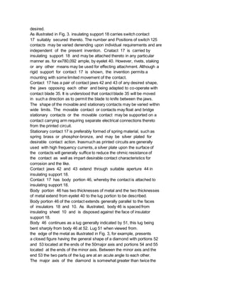 desired.
As illustrated in Fig. 3. insulating support 18 carries switch contact
17 suitably secured thereto. The number and Positions of switch 125
contacts may be varied denending upon individual requirements and are
independent of the present invention. Cnatact 17 is carried by
insulating support 18 and may be attached thereto in any particular
manner as. for ex780,092 ample, by eyelet 40. However, rivets, staking
or any other means may be used for effecting attachment. Although a
rigid support for contact 17 is shown, the invention permits a
mounting with some limited movement of the contact.
Contact 17 has a pair of contact jaws 42 and 43 of any desired shape,
the jaws opposing each other and being adapted to co-operate with
contact blade 35. It is understood that contact blade 35 will be moved
in such a direction as to permit the blade to knife between the jaws.
The shape of the movable and stationary contacts may be varied within
wide limits. The movable contact or contacts may float and bridge
stationary contacts or the movable contact may be supported on a
contact carrying arm requiring separate electrical connections thereto
from the printed circuit.
Stationary contact 17 is preferably formed of spring material, such as
spring brass or phosphor-bronze, and may be silver plated for
desirable contact action. Inasmuch as printed circuits are generally
used with high frequency currents, a silver plate upon the surface of
the contacts will generally suffice to reduce the ohmic resistance of
the contact as well as impart desirable contact characteristics for
corrosion and the like.
Contact jaws 42 and 43 extend through suitable aperture 44 in
insulating support 18.
Contact 17 has body portion 46, whereby the contact is attached to
insulating support 18.
Body portion 46 has two thicknesses of metal and the two thicknesses
of metal extend from eyelet 40 to the lug portion to be described.
Body portion 46 of the contact extends generally parallel to the faces
of insulators 18 and 10. As illustrated, body 46 is spaced from
insulating sheet 10 and is disposed against the face of insulator
support 18.
Body 46 continues as a lug generally indicated by 51, this lug being
bent sharply from body 46 at 52. Lug 51 when viewed from.
the edge of the metal as illustrated in Fig. 3, for example, presents
a closed figure having the general shape of a diamond with portions 52
and 53 located at the ends of the 50major axis and portions 54 and 55
located at the ends of the minor axis. Between the minor axis and the
end 53 the two parts of the lug are at an acute angle to each other.
The major axis of the diamond is somewhat greater than twice the
 