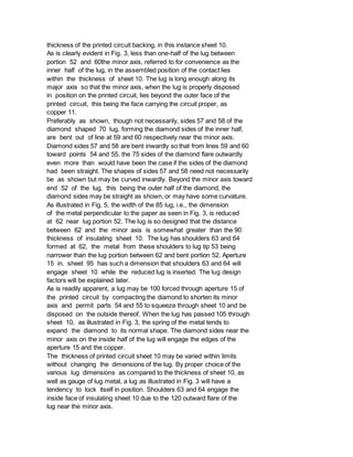 thickness of the printed circuit backing, in this instance sheet 10.
As is clearly evident in Fig. 3, less than one-half of the lug between
portion 52 and 60the minor axis, referred to for convenience as the
inner half of the lug, in the assembled position of the contact lies
within the thickness of sheet 10. The lug is long enough along its
major axis so that the minor axis, when the lug is properly disposed
in position on the printed circuit, lies beyond the outer face of the
printed circuit, this being the face carrying the circuit proper, as
copper 11.
Preferably as shown, though not necessarily, sides 57 and 58 of the
diamond shaped 70 lug, forming the diamond sides of the inner half,
are bent out of line at 59 and 60 respectively near the minor axis.
Diamond sides 57 and 58 are bent inwardly so that from lines 59 and 60
toward points 54 and 55, the 75 sides of the diamond flare outwardly
even more than would have been the case if the sides of the diamond
had been straight. The shapes of sides 57 and 58 need not necessarily
be as shown but may be curved inwardly. Beyond the minor axis toward
end 52 of the lug, this being the outer half of the diamond, the
diamond sides may be straight as shown, or may have some curvature.
As illustrated in Fig. 5, the width of the 85 lug, i.e., the dimension
of the metal perpendicular to the paper as seen in Fig. 3, is reduced
at 62 near lug portion 52. The lug is so designed that the distance
between 62 and the minor axis is somewhat greater than the 90
thickness of insulating sheet 10. The lug has shoulders 63 and 64
formed at 62, the metal from these shoulders to lug tip 53 being
narrower than the lug portion between 62 and bent portion 52. Aperture
15 in. sheet 95 has such a dimension that shoulders 63 and 64 will
engage sheet 10 while the reduced lug is inserted. The lug design
factors will be explained later.
As is readily apparent, a lug may be 100 forced through aperture 15 of
the printed circuit by compacting the diamond to shorten its minor
axis and permit parts 54 and 55 to squeeze through sheet 10 and be
disposed on the outside thereof. When the lug has passed 105 through
sheet 10, as illustrated in Fig. 3, the spring of the metal tends to
expand the diamond to its normal shape. The diamond sides near the
minor axis on the inside half of the lug will engage the edges of the
aperture 15 and the copper.
The thickness of printed circuit sheet 10 may be varied within limits
without changing the dimensions of the lug. By proper choice of the
various lug dimensions as compared to the thickness of sheet 10, as
well as gauge of lug metal, a lug as illustrated in Fig. 3 will have a
tendency to lock itself in position. Shoulders 63 and 64 engage the
inside face of insulating sheet 10 due to the 120 outward flare of the
lug near the minor axis.
 