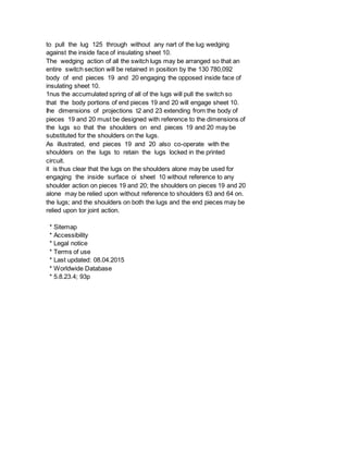 to pull the lug 125 through without any nart of the lug wedging
against the inside face of insulating sheet 10.
The wedging action of all the switch lugs may be arranged so that an
entire switch section will be retained in position by the 130 780,092
body of end pieces 19 and 20 engaging the opposed inside face of
insulating sheet 10.
1nus the accumulated spring of all of the lugs will pull the switch so
that the body portions of end pieces 19 and 20 will engage sheet 10.
Ihe dimensions of projections t2 and 23 extending from the body of
pieces 19 and 20 must be designed with reference to the dimensions of
the lugs so that the shoulders on end pieces 19 and 20 may be
substituted for the shoulders on the lugs.
As illustrated, end pieces 19 and 20 also co-operate with the
shoulders on the lugs to retain the lugs locked in the printed
circuit.
it is thus clear that the lugs on the shoulders alone may be used for
engaging the inside surface oi sheet 10 without reference to any
shoulder action on pieces 19 and 20; the shoulders on pieces 19 and 20
alone may be relied upon without reference to shoulders 63 and 64 on.
the lugs; and the shoulders on both the lugs and the end pieces may be
relied upon tor joint action.
* Sitemap
* Accessibility
* Legal notice
* Terms of use
* Last updated: 08.04.2015
* Worldwide Database
* 5.8.23.4; 93p
 