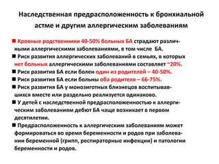 Наследственная предрасположенность к бронхиальной
      астме и другим аллергическим заболеваниям

 Кровные родственники 40-50% больных БА страдают различ-
 ными аллергическими заболеваниями, в том числе БА.
 Риск развития аллергических заболеваний в семьях, в которых
 нет больных аллергическими заболеваниями составляет ~20%.
 Риск развития БА если болен один из родителей – 40-50%.
 Риск развития БА если больны оба родителя – 66-75%.
 Риск развития БА у монозиготных близнецов воспитывав-
 шихся вместе или раздельно реализуется одинаково.
 У детей с наследственной предрасположенностью к аллерги-
 ческим заболеваниям дебют БА чаще возникает в первом
 десятилетии.
 Предрасположенность к аллергическим заболеваниям может
 формироваться во время беременности и родов при заболева-
 нии беременной (грипп, респираторные инфекции) и патологии
 беременности и родов.
 