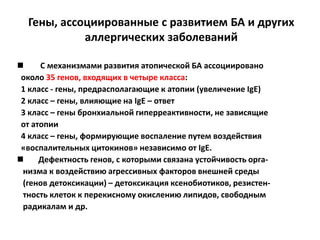 Гены, ассоциированные с развитием БА и других
            аллергических заболеваний

     С механизмами развития атопической БА ассоциировано
 около 35 генов, входящих в четыре класса:
 1 класс - гены, предрасполагающие к атопии (увеличение IgE)
 2 класс – гены, влияющие на IgE – ответ
 3 класс – гены бронхиальной гиперреактивности, не зависящие
 от атопии
 4 класс – гены, формирующие воспаление путем воздействия
 «воспалительных цитокинов» независимо от IgE.
     Дефектность генов, с которыми связана устойчивость орга-
 низма к воздействию агрессивных факторов внешней среды
 (генов детоксикации) – детоксикация ксенобиотиков, резистен-
 тность клеток к перекисному окислению липидов, свободным
 радикалам и др.
 
