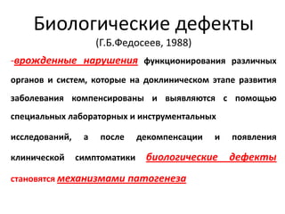 Биологические дефекты
                     (Г.Б.Федосеев, 1988)
-врожденные нарушения функционирования различных
органов и систем, которые на доклиническом этапе развития
заболевания компенсированы и выявляются с помощью
специальных лабораторных и инструментальных

исследований,    а   после     декомпенсации   и   появления

клинической     симптоматики    биологические      дефекты
становятся механизмами патогенеза
 