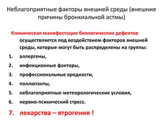 Неблагоприятные факторы внешней среды (внешние
         причины бронхиальной астмы)

 Клиническая манифестация биологических дефектов
    осуществляется под воздействием факторов внешней
    среды, которые могут быть распределены на группы:
1.   аллергены,
2.   инфекционные факторы,
3.   профессиональные вредности,
4.   поллютанты,
5.   неблагоприятные метеорологические условия,
6.   нервно-психический стресс.

7. лекарства – ятрогения !
 