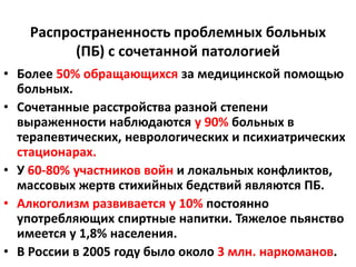 Распространенность проблемных больных
          (ПБ) с сочетанной патологией
• Более 50% обращающихся за медицинской помощью
  больных.
• Сочетанные расстройства разной степени
  выраженности наблюдаются у 90% больных в
  терапевтических, неврологических и психиатрических
  стационарах.
• У 60-80% участников войн и локальных конфликтов,
  массовых жертв стихийных бедствий являются ПБ.
• Алкоголизм развивается у 10% постоянно
  употребляющих спиртные напитки. Тяжелое пьянство
  имеется у 1,8% населения.
• В России в 2005 году было около 3 млн. наркоманов.
 