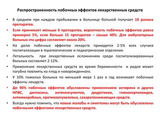 Распространенность побочных эффектов лекарственных средств

•   В среднем при каждом пребывании в больнице больной получает 10 разных
    препаратов.
•   Если принимает меньше 6 препаратов, вероятность побочных эффектов равна
    примерно 5%, если больше 15 препаратов – свыше 40%. Для амбулаторных
    больных эта цифра составляет около 20%.
•   На долю побочных эффектов лекарств приходится 2-5% всех случаев
    госпитализации в терапевтические и педиатрические отделения.
•   Летальность при лекарственных осложнениях среди госпитализированных
    больных составляет 2-12%.
•   Применение лекарственных средств во время беременности и родов может
    пагубно повлиять на плод и новорожденного.
•   У 10% пожилых больных по меньшей мере 1 раз в год возникают побочные
    эффекты лекарств.
•   До 90% побочных эффектов обусловлены применением аспирина и других
    НПВС,    дигоксина,    антикоагулянтов,    диуретиков,   глюкокортикоидов,
    антимикробных, противоопухолевых, сахаропонижающих средств.
•   Всегда нужно помнить, что новые жалобы и симптомы могут быть обусловлены
    побочными эффектами лекарственных средств.
 