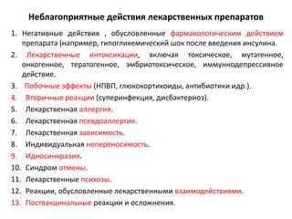 Неблагоприятные действия лекарственных препаратов
1. Негативные действия , обусловленные фармакологическим действием
   препарата (например, гипогликемический шок после введения инсулина.
2. Лекарственные интоксикации, включая токсическое, мутагенное,
   онкогенное, тератогенное, эмбриотоксическое, иммуннодепрессивное
   действие.
3. Побочные эффекты (НПВП, глюкокортикоиды, антибиотики идр.).
4. Вторичные реакции (суперинфекция, дисбактериоз).
5. Лекарственная аллергия.
6. Лекарственная псевдоаллергия.
7. Лекарственная зависимость.
8. Индивидуальная непереносимость.
9. Идиосинкразия.
10. Синдром отмены.
11. Лекарственные психозы.
12. Реакции, обусловленные лекарственными взаимодействиями.
13. Поствакцинальные реакции и осложнения.
 