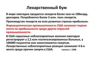 Лекарственный бум
В мире ежегодно продается лекарств более чем на 100млрд.
долларов. Потребляется более 3 млн. тонн лекарств.
Производство лекарств во всех развитых странах прибыльно.
Фармацевтическая промышленность США занимает первое
место по прибыльности среди других отраслей
промышленности.
В США серьезные неблагоприятные явления ежегодно
регистрируют у 2,2 млн госпитализированных больных, у
106000 пациентов они заканчиваются смертью.
Лекарственные неблагоприятные реакции занимают 4-6-е
место среди причин смерти в США.       Lazarou J. 1998.
 