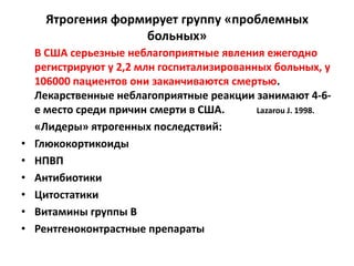 Ятрогения формирует группу «проблемных
                    больных»
    В США серьезные неблагоприятные явления ежегодно
    регистрируют у 2,2 млн госпитализированных больных, у
    106000 пациентов они заканчиваются смертью.
    Лекарственные неблагоприятные реакции занимают 4-6-
    е место среди причин смерти в США.      Lazarou J. 1998.
    «Лидеры» ятрогенных последствий:
•   Глюкокортикоиды
•   НПВП
•   Антибиотики
•   Цитостатики
•   Витамины группы В
•   Рентгеноконтрастные препараты
 