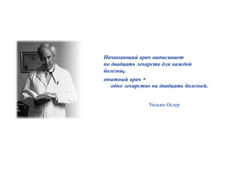 Начинающий врач выписывает
по двадцать лекарств для каждой
болезни,
опытный врач -
  одно лекарство на двадцать болезней.


                Уильям Ослер
 