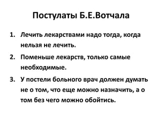 Постулаты Б.Е.Вотчала
1. Лечить лекарствами надо тогда, когда
   нельзя не лечить.
2. Поменьше лекарств, только самые
   необходимые.
3. У постели больного врач должен думать
   не о том, что еще можно назначить, а о
   том без чего можно обойтись.
 