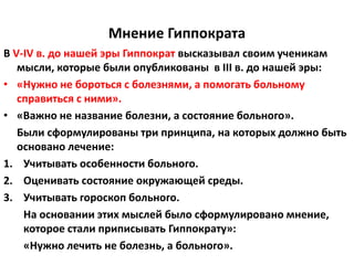 Мнение Гиппократа
В V-IV в. до нашей эры Гиппократ высказывал своим ученикам
   мысли, которые были опубликованы в III в. до нашей эры:
• «Нужно не бороться с болезнями, а помогать больному
   справиться с ними».
• «Важно не название болезни, а состояние больного».
   Были сформулированы три принципа, на которых должно быть
   основано лечение:
1. Учитывать особенности больного.
2. Оценивать состояние окружающей среды.
3. Учитывать гороскоп больного.
    На основании этих мыслей было сформулировано мнение,
    которое стали приписывать Гиппократу»:
    «Нужно лечить не болезнь, а больного».
 