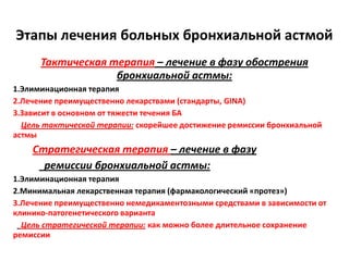 Этапы лечения больных бронхиальной астмой
      Тактическая терапия – лечение в фазу обострения
                   бронхиальной астмы:
1.Элиминационная терапия
2.Лечение преимущественно лекарствами (стандарты, GINA)
3.Зависит в основном от тяжести течения БА
  Цель тактической терапии: скорейшее достижение ремиссии бронхиальной
астмы
    Стратегическая терапия – лечение в фазу
      ремиссии бронхиальной астмы:
1.Элиминационная терапия
2.Минимальная лекарственная терапия (фармакологический «протез»)
3.Лечение преимущественно немедикаментозными средствами в зависимости от
клинико-патогенетического варианта
  Цель стратегической терапии: как можно более длительное сохранение
ремиссии
 