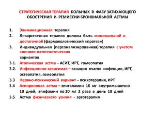 СТРАТЕГИЧЕСКАЯ ТЕРАПИЯ БОЛЬНЫХ В ФАЗУ ЗАТИХАЮЩЕГО
         ОБОСТРЕНИЯ И РЕМИССИИ БРОНХИАЛЬНОЙ АСТМЫ


1.   Элиминационная терапия
2.   Лекарственная терапия должна быть минимальной и
     достаточной (фармакологический «протез»)
3.   Индивидуальная (персонализированная) терапия с учетом
     клинико-патогенетических
     вариантов
3.1. Атопическая астма – АСИТ, ИРТ, гомеопатия
3.2. Инфекционно-зависимая – санация очагов инфекции, ИРТ,
     остеопатия, гомеопатия
3.3 Нервно-психический вариант – психотерапия, ИРТ
3.4 Аспириновая астма – эпиталамин 10 мг внутримышечно
     10 дней, эпифамин по 20 мг 2 раза в день 10 дней
3.5 Астма физического усилия - эрготерапия
 