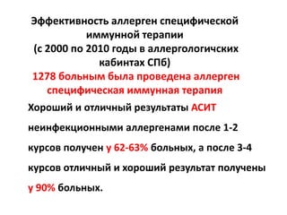 Эффективность аллерген специфической
            иммунной терапии
 (с 2000 по 2010 годы в аллергологичских
              кабинтах СПб)
 1278 больным была проведена аллерген
    специфическая иммунная терапия
Хороший и отличный результаты АСИТ
неинфекционными аллергенами после 1-2
курсов получен у 62-63% больных, а после 3-4
курсов отличный и хороший результат получены
у 90% больных.
 
